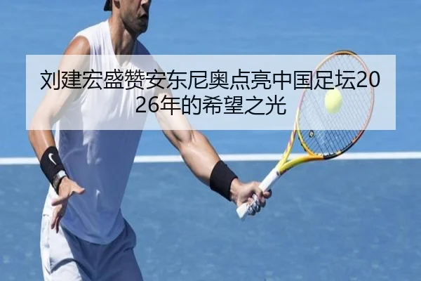 刘建宏盛赞安东尼奥点亮中国足坛2026年的希望之光